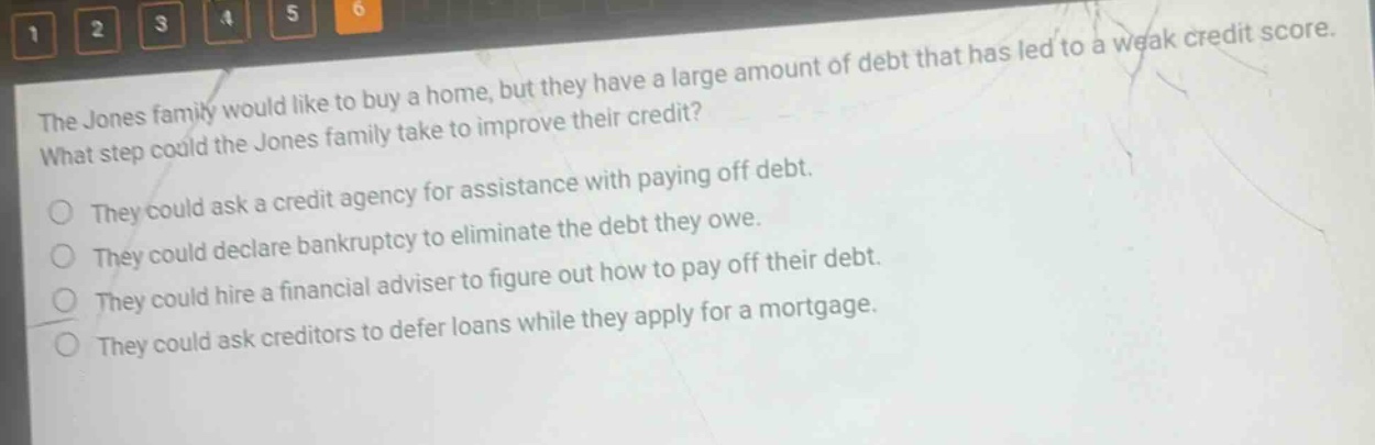 the jones family would like to buy a home, but they have a large amount of debt that has led to a weak credit score. what step could the jones family take to improve their credit? they could ask a credit agency for assistance with paying off debt. they could declare bankruptcy to eliminate the debt they owe. they could hire a financial adviser to figure out how to pay off their debt. they could ask creditors to defer loans while they apply for a mortgage.