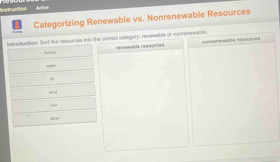 categorizing renewable vs. nonrenewable resources\nintroduction: sort the resources into the correct category: renewable or nonrenewable.\nforests\nwater\noil\nwind\niron\nsilver\nrenewable resources\nnonrenewable resources