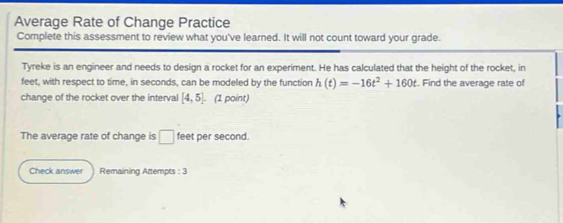 average rate of change practice\ncomplete this assessment to review what youve learned. it will not count toward your grade.\ntyrekis is an engineer and needs to design a rocket for an experiment. he has calculated that the height of the rocket, in feet, with respect to time, in seconds, can be modeled by the function h(t)= - 16t² + 160t. find the average rate of change of the rocket over the interval 4,5. (1 point)\nthe average rate of change is feet per second.\ncheck answer remaining attempts : 3