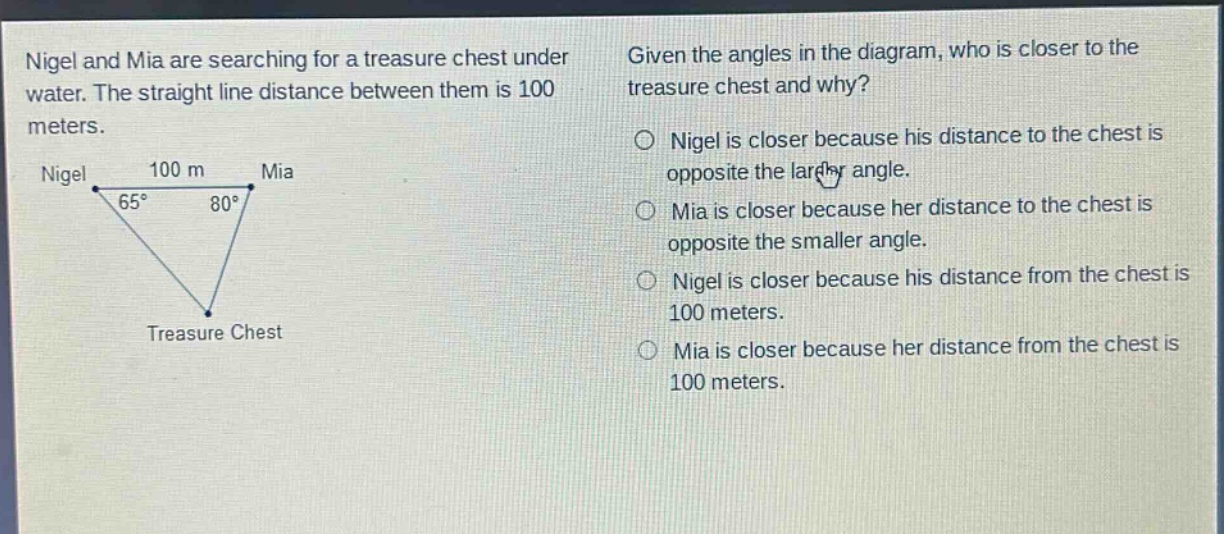 nigel and mia are searching for a treasure chest under water. the straight line distance between them is 100 meters. given the angles in the diagram, who is closer to the treasure chest and why? nigel is closer because his distance to the chest is opposite the larger angle. mia is closer because her distance to the chest is opposite the smaller angle. nigel is closer because his distance from the chest is 100 meters. mia is closer because her distance from the chest is 100 meters.