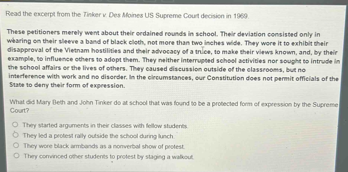 read the excerpt from the tinker v. des moines us supreme court decision in 1969. these petitioners merely went about their ordained rounds in school. their deviation consisted only in wearing on their sleeve a band of black cloth, not more than two inches wide. they wore it to exhibit their disapproval of the vietnam hostilities and their advocacy of a truce, to make their views known, and, by their example, to influence others to adopt them. they neither interrupted school activities nor sought to intrude in the school affairs or the lives of others. they caused discussion outside of the classrooms, but no interference with work and no disorder. in the circumstances, our constitution does not permit officials of the state to deny their form of expression. what did mary beth and john tinker do at school that was found to be a protected form of expression by the supreme court? they started arguments in their classes with fellow students. they led a protest rally outside the school during lunch. they wore black armbands as a nonverbal show of protest. they convinced other students to protest by staging a walkout.