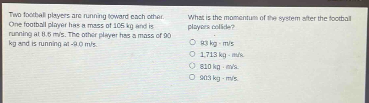 two football players are running toward each other. one football player has a mass of 105 kg and is running at 8.6 m/s. the other player has a mass of 90 kg and is running at -9.0 m/s. what is the momentum of the system after the football players collide? 93 kg·m/s 1,713 kg·m/s. 810 kg·m/s. 903 kg·m/s.