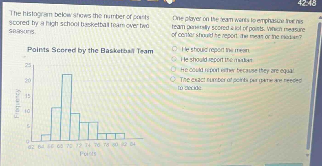 the histogram below shows the number of points scored by a high school basketball team over two seasons. one player on the team wants to emphasize that his team generally scored a lot of points. which measure of center should he report: the mean or the median? points scored by the basketball team he should report the mean. he should report the median. he could report either because they are equal. the exact number of points per game are needed to decide.