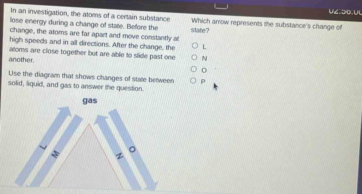 in an investigation, the atoms of a certain substance lose energy during a change of state. before the change, the atoms are far apart and move constantly at high speeds and in all directions. after the change, the atoms are close together but are able to slide past one another. use the diagram that shows changes of state between solid, liquid, and gas to answer the question. which arrow represents the substances change of state? l n o p gas l m n o