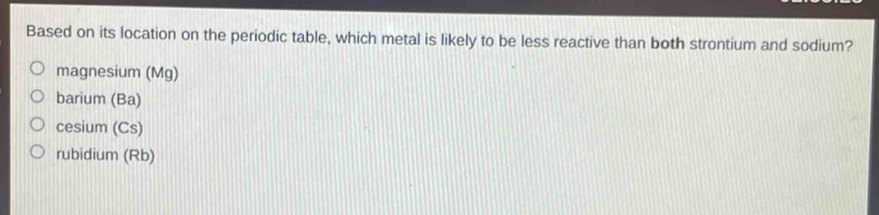 based on its location on the periodic table, which metal is likely to be less reactive than both strontium and sodium?\no magnesium (mg)\no barium (ba)\no cesium (cs)\no rubidium (rb)