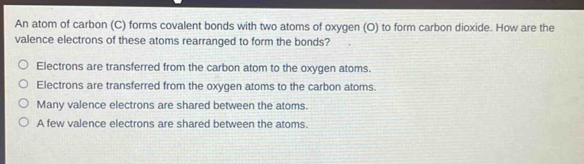 an atom of carbon (c) forms covalent bonds with two atoms of oxygen (o) to form carbon dioxide. how are the valence electrons of these atoms rearranged to form the bonds?\nelectrons are transferred from the carbon atom to the oxygen atoms.\nelectrons are transferred from the oxygen atoms to the carbon atoms.\nmany valence electrons are shared between the atoms.\na few valence electrons are shared between the atoms.
