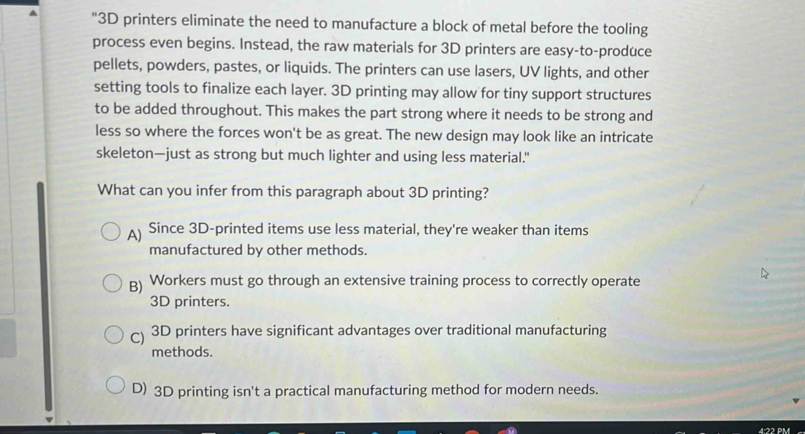 \3d printers eliminate the need to manufacture a block of metal before the tooling process even begins. instead, the raw materials for 3d printers are easy - to - produce pellets, powders, pastes, or liquids. the printers can use lasers, uv lights, and other setting tools to finalize each layer. 3d printing may allow for tiny support structures to be added throughout. this makes the part strong where it needs to be strong and less so where the forces wont be as great. the new design may look like an intricate skeleton - just as strong but much lighter and using less material.\ what can you infer from this paragraph about 3d printing? a) since 3d - printed items use less material, theyre weaker than items manufactured by other methods. b) workers must go through an extensive training process to correctly operate 3d printers. c) 3d printers have significant advantages over traditional manufacturing methods. d) 3d printing isnt a practical manufacturing method for modern needs.