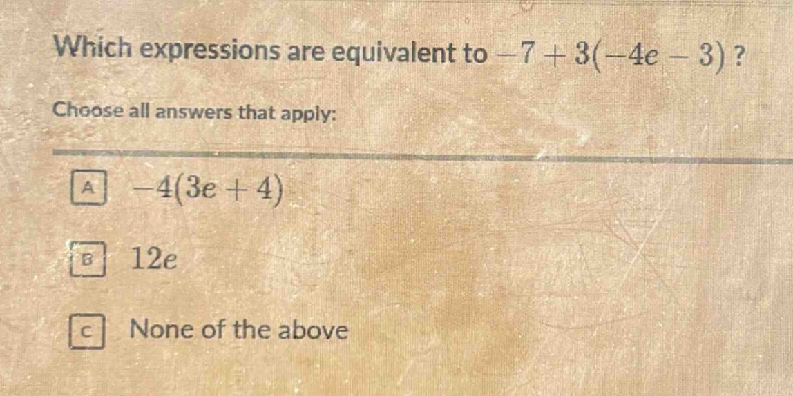 which expressions are equivalent to -7 + 3(-4e - 3)? choose all answers that apply: a -4(3e + 4) b 12e c none of the above