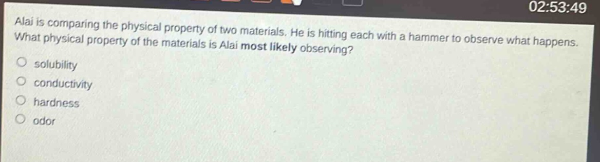 alai is comparing the physical property of two materials. he is hitting each with a hammer to observe what happens. what physical property of the materials is alai most likely observing? solubility conductivity hardness odor