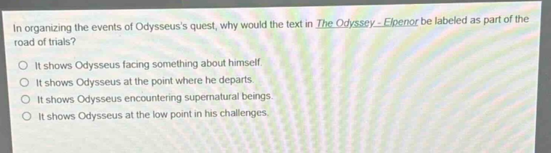 in organizing the events of odysseuss quest, why would the text in the odyssey - elpenor be labeled as part of the road of trials?\no it shows odysseus facing something about himself.\no it shows odysseus at the point where he departs.\no it shows odysseus encountering supernatural beings.\no it shows odysseus at the low point in his challenges.
