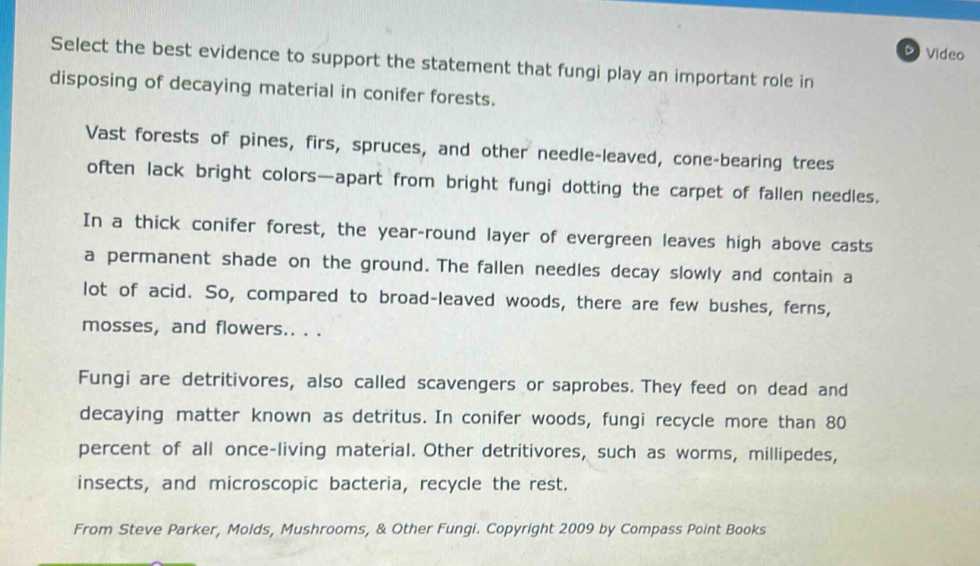 select the best evidence to support the statement that fungi play an important role in disposing of decaying material in conifer forests. vast forests of pines, firs, spruces, and other needle - leaved, cone - bearing trees often lack bright colors—apart from bright fungi dotting the carpet of fallen needles. in a thick conifer forest, the year - round layer of evergreen leaves high above casts a permanent shade on the ground. the fallen needles decay slowly and contain a lot of acid. so, compared to broad - leaved woods, there are few bushes, ferns, mosses, and flowers. . . . fungi are detritivores, also called scavengers or saprobes. they feed on dead and decaying matter known as detritus. in conifer woods, fungi recycle more than 80 percent of all once - living material. other detritivores, such as worms, millipedes, insects, and microscopic bacteria, recycle the rest. from steve parker, molds, mushrooms, & other fungi. copyright 2009 by compass point books