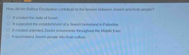 how did the balfour declaration contribute to the tension between jewish and arab people?\nit created the state of israel.\nit supported the establishment of a jewish homeland in palestine.\nit created unlimited zionist movements throughout the middle east.\nit assimilated jewish people into arab culture.