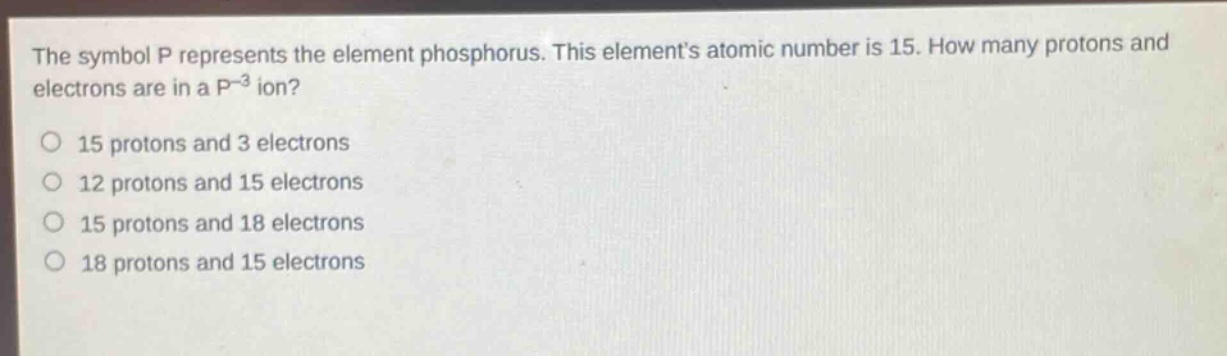 the symbol p represents the element phosphorus. this elements atomic number is 15. how many protons and electrons are in a p⁻³ ion?\n15 protons and 3 electrons\n12 protons and 15 electrons\n15 protons and 18 electrons\n18 protons and 15 electrons