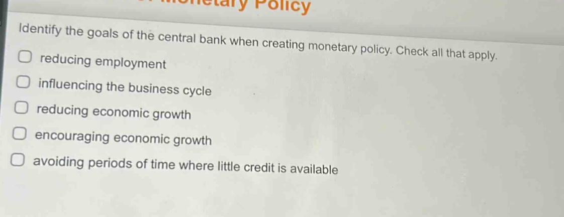 identify the goals of the central bank when creating monetary policy. check all that apply. reducing employment influencing the business cycle reducing economic growth encouraging economic growth avoiding periods of time where little credit is available