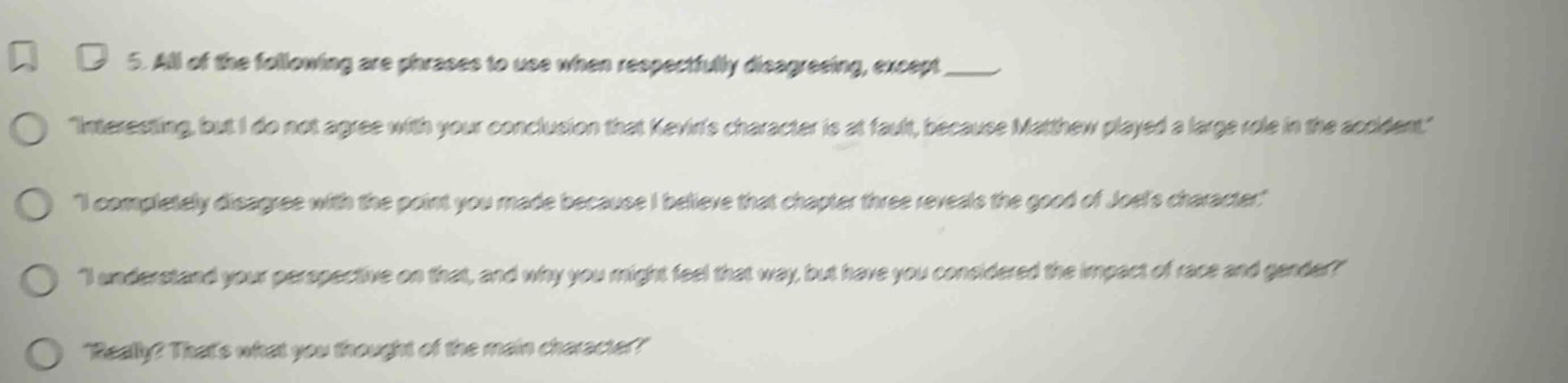 5. all of the following are phrases to use when respectfully disagreeing, except ____\n\interesting, but i do not agree with your conclusion that kevins character is at fault, because matthew played a large role in the accident.\\n\i completely disagree with the point you made because i believe that chapter three reveals the good of joels character.\\n\i understand your perspective on that, and why you might feel that way, but have you considered the impact of race and gender?\\n\really? thats what you thought of the main character?\