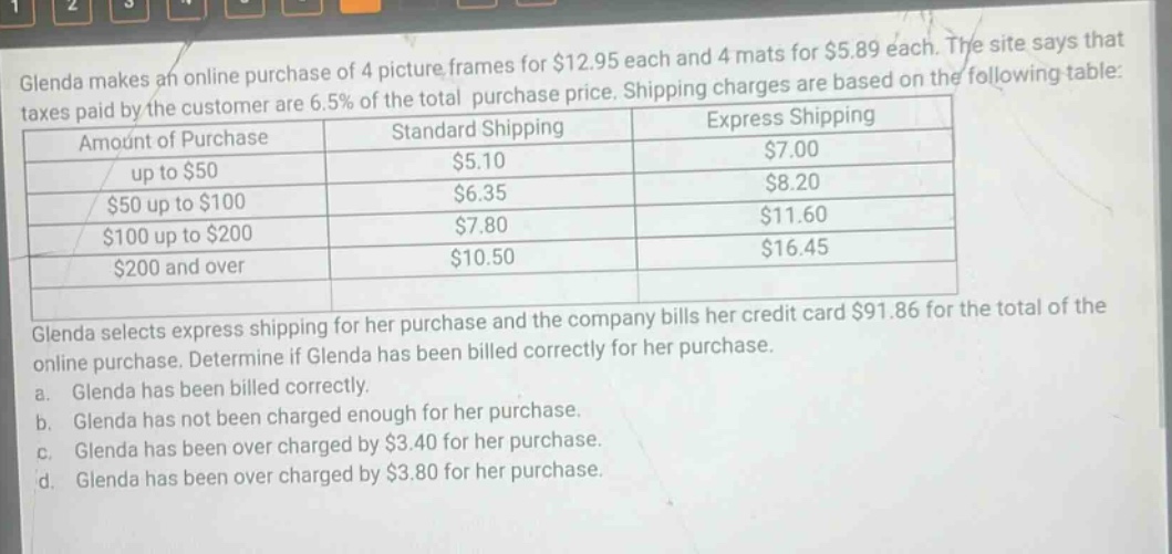 glenda makes an online purchase of 4 picture frames for $12.95 each and 4 mats for $5.89 each. the site says that taxes paid by the customer are 6.5% of the total purchase price. shipping charges are based on the following table: amount of purchase standard shipping express shipping up to $50 $5.10 $7.00 $50 up to $100 $6.35 $8.20 $100 up to $200 $7.80 $11.60 $200 and over $10.50 $16.45 glenda selects express shipping for her purchase and the company bills her credit card $91.86 for the total of the online purchase. determine if glenda has been billed correctly for her purchase. a. glenda has been billed correctly. b. glenda has not been charged enough for her purchase. c. glenda has been over charged by $3.40 for her purchase. d. glenda has been over charged by $3.80 for her purchase.