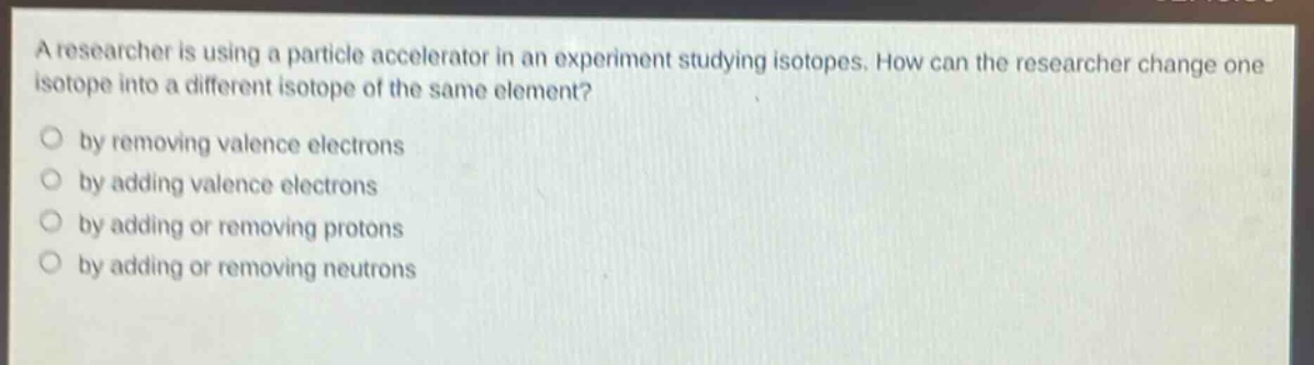 a researcher is using a particle accelerator in an experiment studying isotopes. how can the researcher change one isotope into a different isotope of the same element? by removing valence electrons by adding valence electrons by adding or removing protons by adding or removing neutrons
