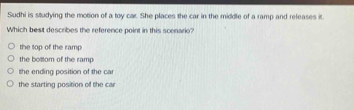 sudhi is studying the motion of a toy car. she places the car in the middle of a ramp and releases it. which best describes the reference point in this scenario? the top of the ramp the bottom of the ramp the ending position of the car the starting position of the car