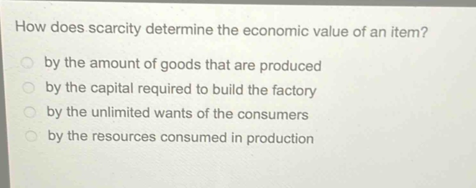how does scarcity determine the economic value of an item? by the amount of goods that are produced by the capital required to build the factory by the unlimited wants of the consumers by the resources consumed in production