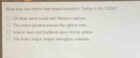 what was one reform that helped transform turkey in the 1920s?\noil deals were made with western nations.\nthe nation granted women the right to vote.\nislamic laws and traditions were strictly upheld.\nthe arab league helped strengthen relations.