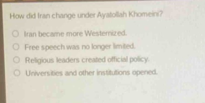 how did iran change under ayatollah khomeini?\niran became more westernized.\nfree speech was no longer limited.\nreligious leaders created official policy.\nuniversities and other institutions opened.
