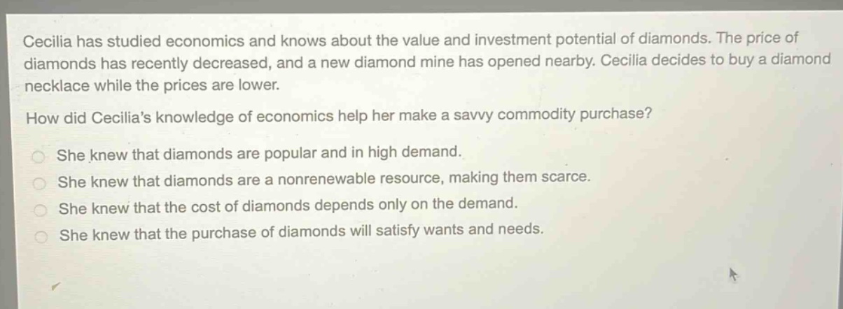 cecilia has studied economics and knows about the value and investment potential of diamonds. the price of diamonds has recently decreased, and a new diamond mine has opened nearby. cecilia decides to buy a diamond necklace while the prices are lower. how did cecilias knowledge of economics help her make a savvy commodity purchase? she knew that diamonds are popular and in high demand. she knew that diamonds are a nonrenewable resource, making them scarce. she knew that the cost of diamonds depends only on the demand. she knew that the purchase of diamonds will satisfy wants and needs.