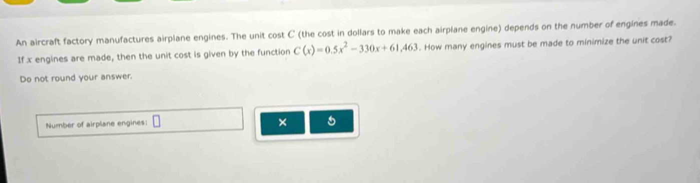 an aircraft factory manufactures airplane engines. the unit cost c (the cost in dollars to make each airplane engine) depends on the number of engines made. if x engines are made, then the unit cost is given by the function c(x)=0.5x² - 330x + 61,463. how many engines must be made to minimize the unit cost? do not round your answer. number of airplane engines: