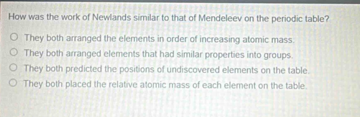 how was the work of newlands similar to that of mendeleev on the periodic table? o they both arranged the elements in order of increasing atomic mass. o they both arranged elements that had similar properties into groups. o they both predicted the positions of undiscovered elements on the table. o they both placed the relative atomic mass of each element on the table.