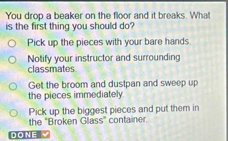 you drop a beaker on the floor and it breaks. what is the first thing you should do? pick up the pieces with your bare hands. notify your instructor and surrounding classmates. get the broom and dustpan and sweep up the pieces immediately. pick up the biggest pieces and put them in the \broken glass\ container.