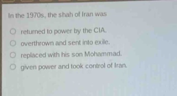 in the 1970s, the shah of iran was\nreturned to power by the cia.\noverthrown and sent into exile.\nreplaced with his son mohammad.\ngiven power and took control of iran.