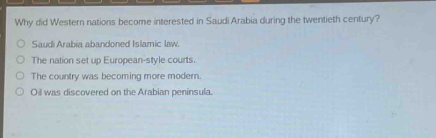why did western nations become interested in saudi arabia during the twentieth century?\nsaudi arabia abandoned islamic law.\nthe nation set up european - style courts.\nthe country was becoming more modern.\noil was discovered on the arabian peninsula.