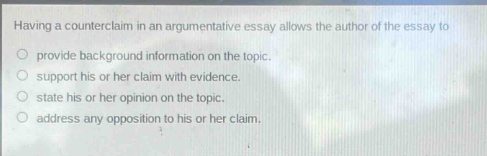 having a counterclaim in an argumentative essay allows the author of the essay to\no provide background information on the topic.\no support his or her claim with evidence.\no state his or her opinion on the topic.\no address any opposition to his or her claim.