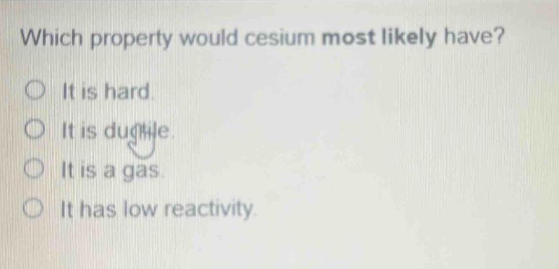 which property would cesium most likely have? it is hard. it is ductile. it is a gas. it has low reactivity.