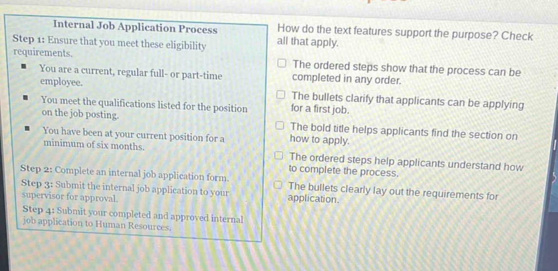 internal job application process\nstep 1: ensure that you meet these eligibility requirements.\n- you are a current, regular full - or part - time employee.\n- you meet the qualifications listed for the position on the job posting.\n- you have been at your current position for a minimum of six months.\nstep 2: complete an internal job application form.\nstep 3: submit the internal job application to your supervisor for approval.\nstep 4: submit your completed and approved internal job application to human resources.\nhow do the text features support the purpose? check all that apply.\n- the ordered steps show that the process can be completed in any order.\n- the bullets clarify that applicants can be applying for a first job.\n- the bold title helps applicants find the section on how to apply.\n- the ordered steps help applicants understand how to complete the process.\n- the bullets clearly lay out the requirements for application.