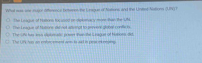 what was one major difference between the league of nations and the united nations (un)?\nthe league of nations focused on diplomacy more than the un.\nthe league of nations did not attempt to prevent global conflicts.\nthe un has less diplomatic power than the league of nations did.\nthe un has an enforcement arm to aid in peacekeeping.