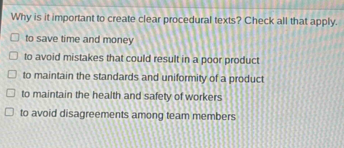 why is it important to create clear procedural texts? check all that apply. to save time and money to avoid mistakes that could result in a poor product to maintain the standards and uniformity of a product to maintain the health and safety of workers to avoid disagreements among team members