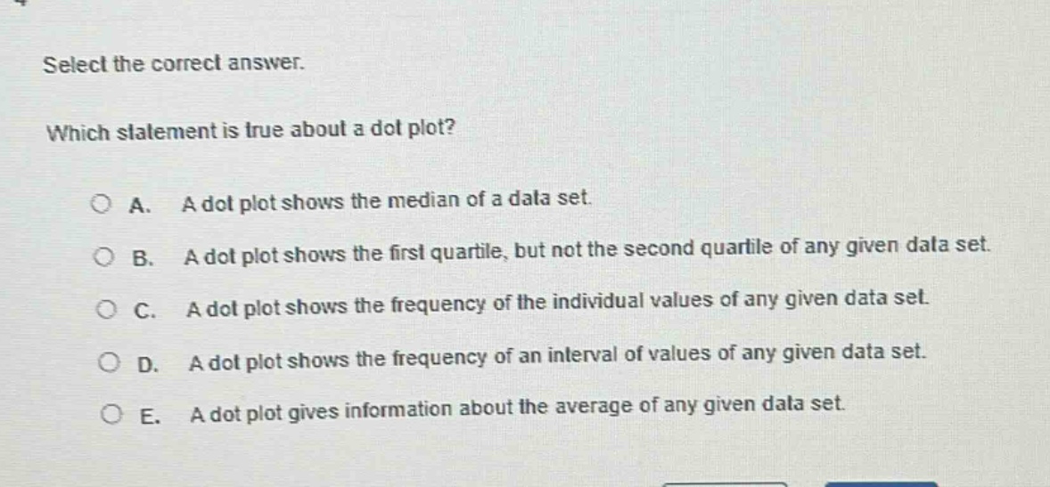 select the correct answer. which statement is true about a dot plot? a. a dot plot shows the median of a data set. b. a dot plot shows the first quartile, but not the second quartile of any given data set. c. a dot plot shows the frequency of the individual values of any given data set. d. a dot plot shows the frequency of an interval of values of any given data set. e. a dot plot gives information about the average of any given data set.