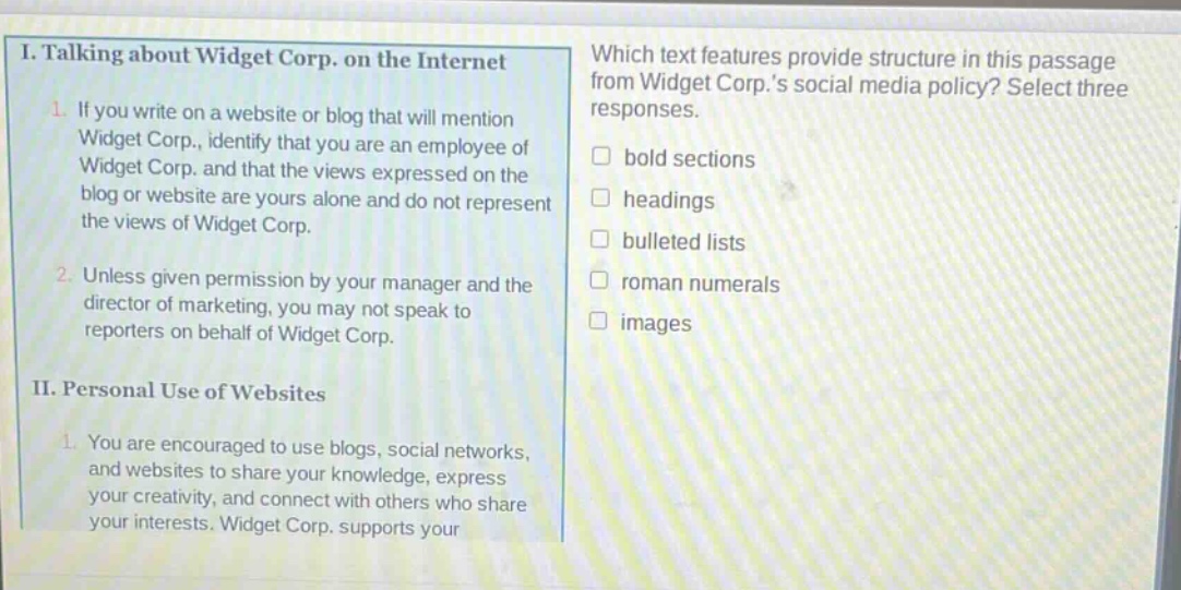 i. talking about widget corp. on the internet\n1. if you write on a website or blog that will mention widget corp., identify that you are an employee of widget corp. and that the views expressed on the blog or website are yours alone and do not represent the views of widget corp.\n2. unless given permission by your manager and the director of marketing, you may not speak to reporters on behalf of widget corp.\nii. personal use of websites\n1. you are encouraged to use blogs, social networks, and websites to share your knowledge, express your creativity, and connect with others who share your interests. widget corp. supports your\nwhich text features provide structure in this passage from widget corp.s social media policy? select three responses.\nbold sections\nheadings\nbulleted lists\nroman numerals\nimages