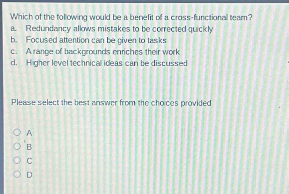 which of the following would be a benefit of a cross - functional team? a. redundancy allows mistakes to be corrected quickly b. focused attention can be given to tasks c. a range of backgrounds enriches their work d. higher level technical ideas can be discussed please select the best answer from the choices provided a b c d