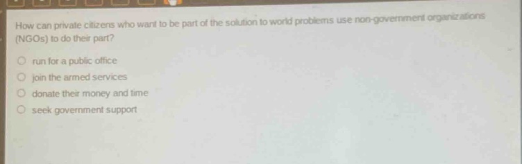 how can private citizens who want to be part of the solution to world problems use non - government organizations (ngos) to do their part?\nrun for a public office\njoin the armed services\ndonate their money and time\nseek government support