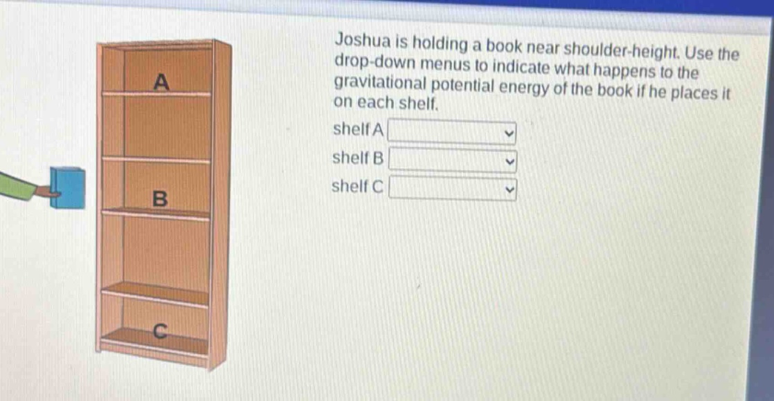 joshua is holding a book near shoulder - height. use the drop - down menus to indicate what happens to the gravitational potential energy of the book if he places it on each shelf. shelf a shelf b shelf c