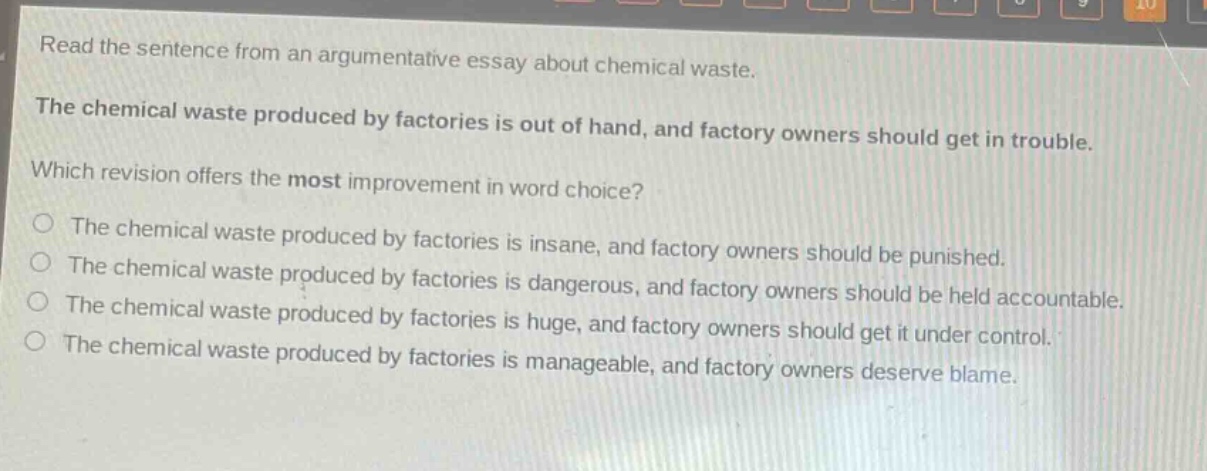 read the sentence from an argumentative essay about chemical waste. the chemical waste produced by factories is out of hand, and factory owners should get in trouble. which revision offers the most improvement in word choice? the chemical waste produced by factories is insane, and factory owners should be punished. the chemical waste produced by factories is dangerous, and factory owners should be held accountable. the chemical waste produced by factories is huge, and factory owners should get it under control. the chemical waste produced by factories is manageable, and factory owners deserve blame.