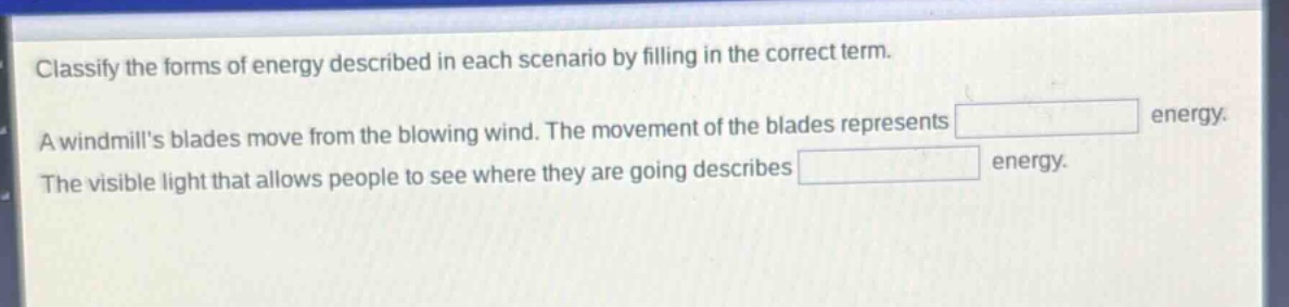classify the forms of energy described in each scenario by filling in the correct term. a windmills blades move from the blowing wind. the movement of the blades represents energy. the visible light that allows people to see where they are going describes energy.