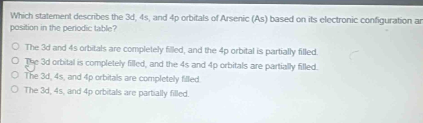 which statement describes the 3d, 4s, and 4p orbitals of arsenic (as) based on its electronic configuration and position in the periodic table? the 3d and 4s orbitals are completely filled, and the 4p orbital is partially filled. the 3d orbital is completely filled, and the 4s and 4p orbitals are partially filled. the 3d, 4s, and 4p orbitals are completely filled. the 3d, 4s, and 4p orbitals are partially filled.