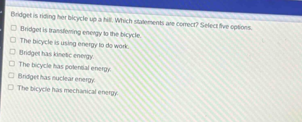 bridget is riding her bicycle up a hill. which statements are correct? select five options. bridget is transferring energy to the bicycle. the bicycle is using energy to do work. bridget has kinetic energy. the bicycle has potential energy. bridget has nuclear energy. the bicycle has mechanical energy.