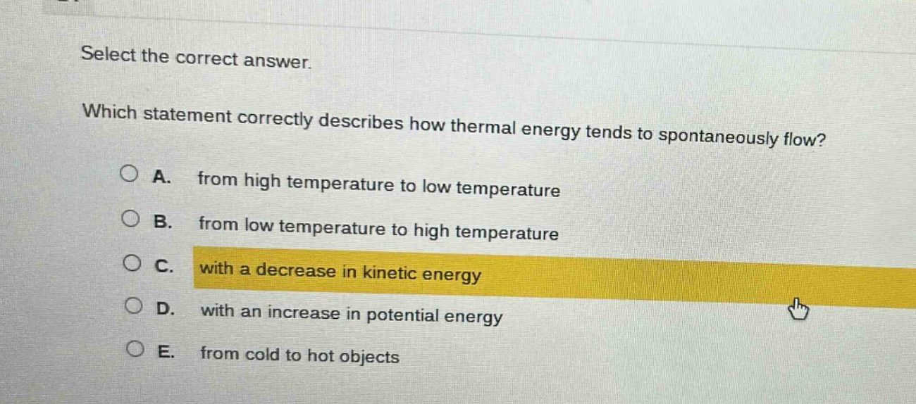 select the correct answer. which statement correctly describes how thermal energy tends to spontaneously flow? a. from high temperature to low temperature b. from low temperature to high temperature c. with a decrease in kinetic energy d. with an increase in potential energy e. from cold to hot objects