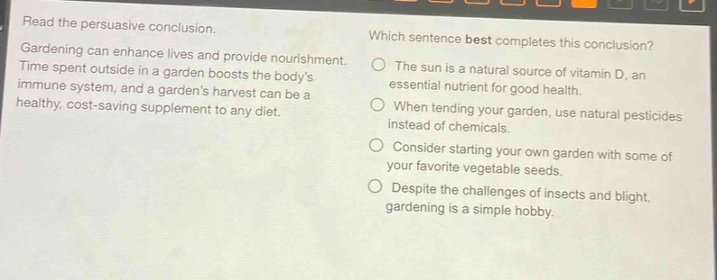 read the persuasive conclusion. gardening can enhance lives and provide nourishment. time spent outside in a garden boosts the bodys immune system, and a gardens harvest can be a healthy, cost - saving supplement to any diet. which sentence best completes this conclusion? the sun is a natural source of vitamin d, an essential nutrient for good health. when tending your garden, use natural pesticides instead of chemicals. consider starting your own garden with some of your favorite vegetable seeds. despite the challenges of insects and blight, gardening is a simple hobby.