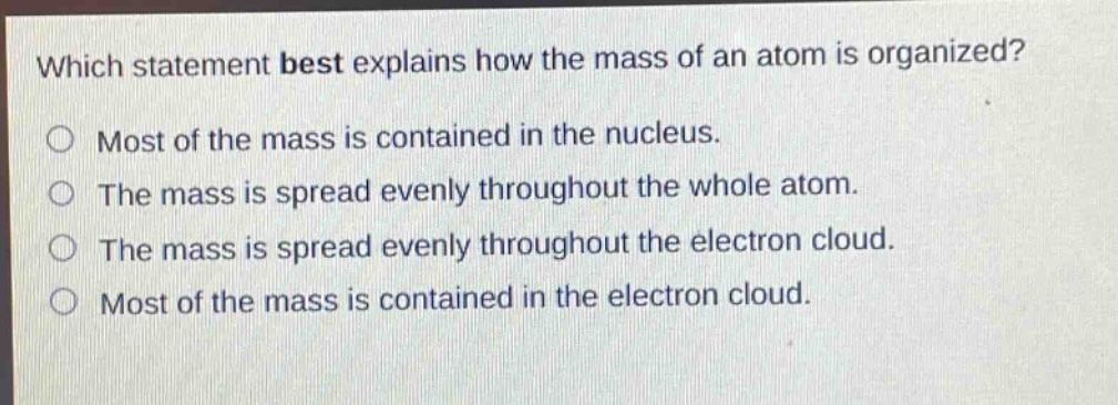 which statement best explains how the mass of an atom is organized? most of the mass is contained in the nucleus. the mass is spread evenly throughout the whole atom. the mass is spread evenly throughout the electron cloud. most of the mass is contained in the electron cloud.