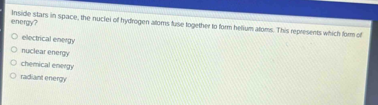 inside stars in space, the nuclei of hydrogen atoms fuse together to form helium atoms. this represents which form of energy?\no electrical energy\no nuclear energy\no chemical energy\no radiant energy