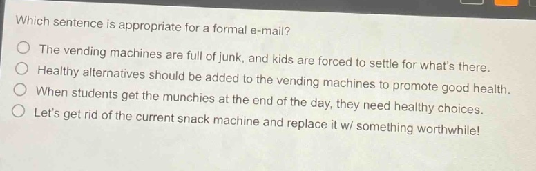 which sentence is appropriate for a formal e - mail?\nthe vending machines are full of junk, and kids are forced to settle for whats there.\nhealthy alternatives should be added to the vending machines to promote good health.\nwhen students get the munchies at the end of the day, they need healthy choices.\nlets get rid of the current snack machine and replace it w/ something worthwhile!